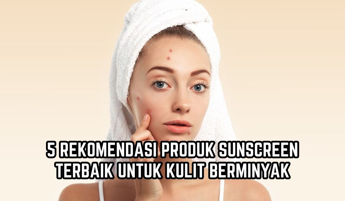 5 Sunscreen Terbaik untuk Kulit Berminyak, Bebas Jerawat Flek Hitam dan Bikin Wajah Glowing