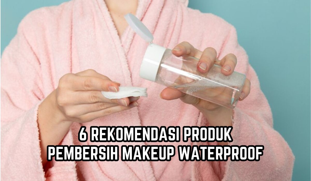 6 Rekomendasi Pembersih Make up Waterproof untuk Kulit Sensitif, Ampuh Bersihkan Kotoran hingga ke Pori-pori