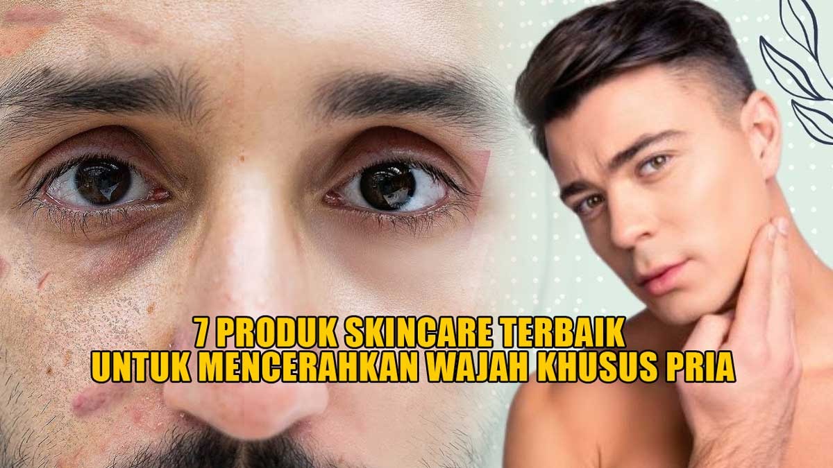 7 Produk Skincare Terbaik untuk Pria, Efektif Mencerahkan Wajah, Kulit Bebas Minyak